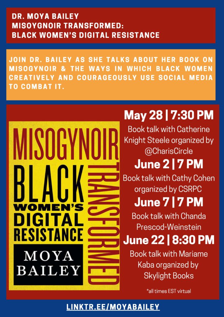 DR. MOYA BAILEY
MISOYGNOIR TRANSFORMED: BLACK WOMEN’S DIGITAL RESISTANCE
JOIN DR. BAILEY AS SHE TALKS ABOUT HER BOOK ON
MISOGYNOIR & THE WAYS IN WHICH BLACK WOMEN
CREATIVELY AND COURAGEOUSLY USE SOCIAL MEDIA
TO COMBAT IT.
May 28 | 7:30 PM
Book talk with Catherine Knight Steele organized by
Charis Books and More/Charis Circle and supporting ZAMI NOBLA (National Organization of Black Lesbians on Aging)
June 2 | 7 PM
Book Talk with Cathy Cohen
CSRPC @ Seminary Co-Op
June 7 | 7 PM
Book talk with Chanda Prescod-Weinstein at Brookline Booksmith
June 22 | 8:30 PM
Book talk with Mariame Kaba organized by Skylight Books
*all times EST virtual
LINKTR.EE/MOYABAILEY
